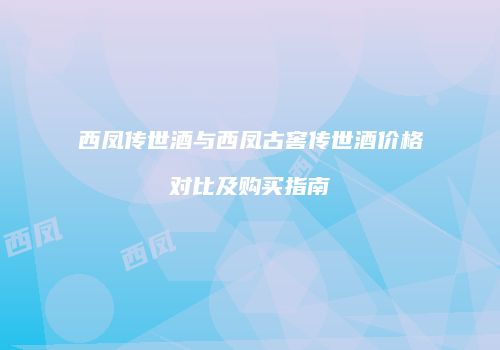 西凤传世酒与西凤古窖传世酒价格对比及购买指南