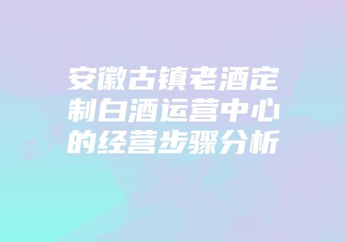 安徽古镇老酒定制白酒运营中心的经营步骤分析