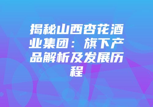揭秘山西杏花酒业集团：旗下产品解析及发展历程