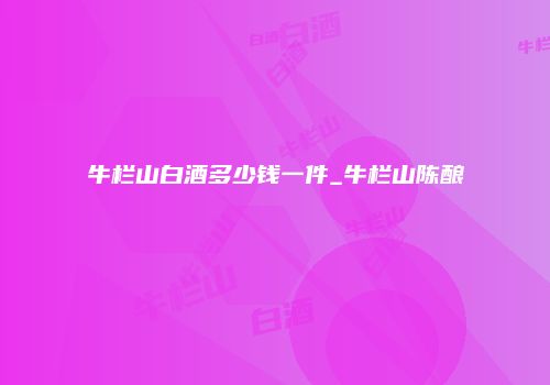 牛栏山白酒多少钱一件_牛栏山陈酿