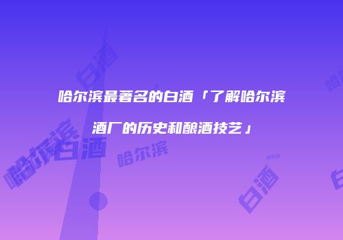 哈尔滨最著名的白酒「了解哈尔滨酒厂的历史和酿酒技艺」