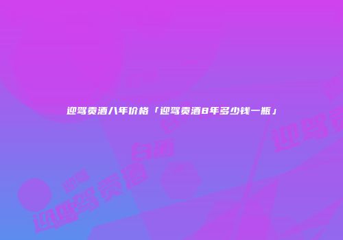 迎驾贡酒八年价格「迎驾贡酒8年多少钱一瓶」