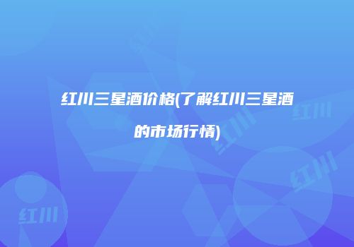 红川三星酒价格(了解红川三星酒的市场行情)