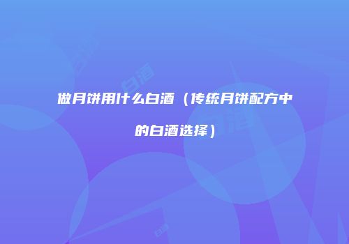 做月饼用什么白酒（传统月饼配方中的白酒选择）