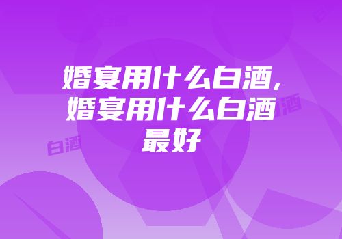 婚宴用什么白酒,婚宴用什么白酒最好