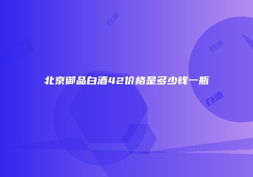 北京御品白酒42价格是多少钱一瓶