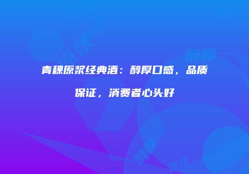 青稞原浆经典酒：醇厚口感，品质保证，消费者心头好
