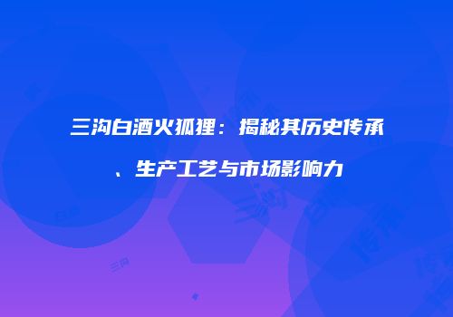 三沟白酒火狐狸：揭秘其历史传承、生产工艺与市场影响力