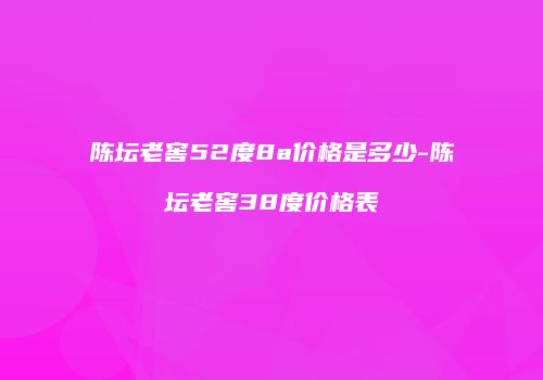 陈坛老窖52度8a价格是多少-陈坛老窖38度价格表