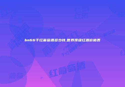 bn66干红葡萄酒多少钱,世界顶级红酒价格表