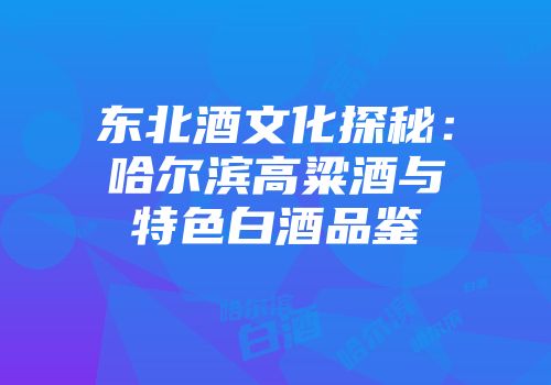 东北酒文化探秘：哈尔滨高粱酒与特色白酒品鉴