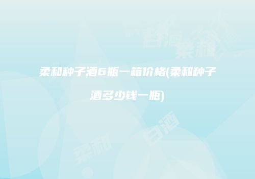 柔和种子酒6瓶一箱价格(柔和种子酒多少钱一瓶)