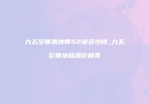九五至尊酒地尊52度多少钱_九五至尊地和酒价格表