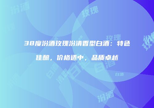 38度汾酒玫瑰汾清香型白酒：特色佳酿，价格适中，品质卓越