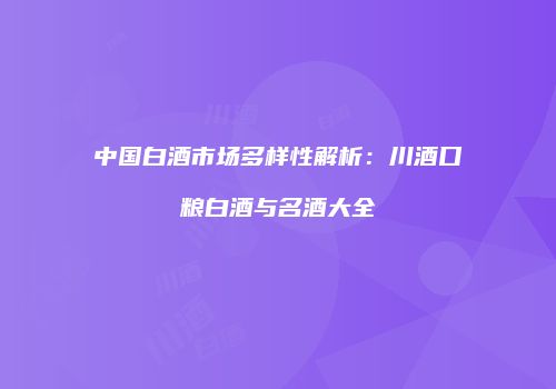 中国白酒市场多样性解析：川酒口粮白酒与名酒大全