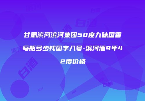 甘肃滨河滨河集团50度九味国香每瓶多少钱国字八号-滨河酒9年42度价格