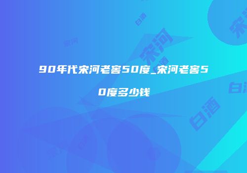 90年代宋河老窖50度_宋河老窖50度多少钱