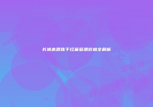 长城赤霞珠干红葡萄酒价格全解析
