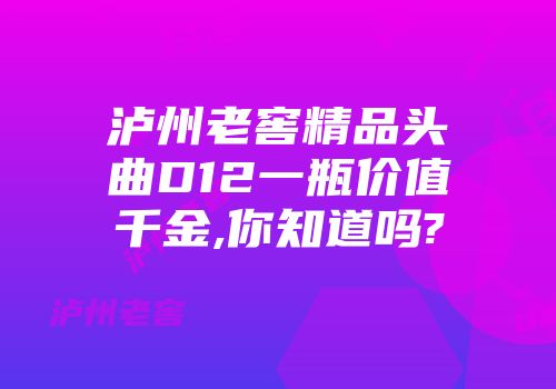泸州老窖精品头曲D12一瓶价值千金,你知道吗?