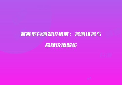 酱香型白酒知识指南：名酒排名与品牌价值解析
