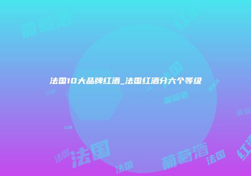 法国10大品牌红酒_法国红酒分六个等级