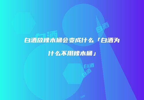白酒放橡木桶会变成什么「白酒为什么不用橡木桶」