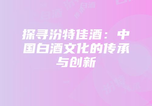 探寻汾特佳酒：中国白酒文化的传承与创新