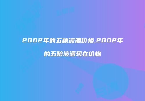 2002年的五粮液酒价格,2002年的五粮液酒现在价格