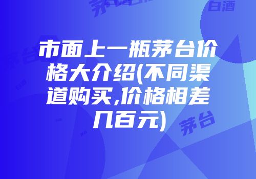 市面上一瓶茅台价格大介绍(不同渠道购买,价格相差几百元)