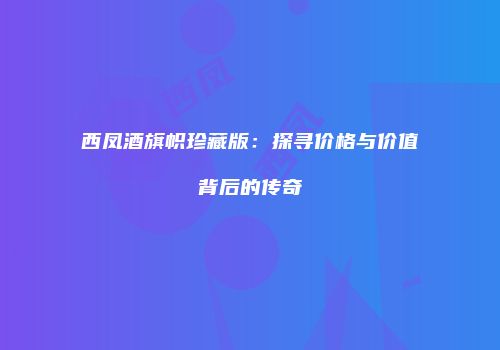西凤酒旗帜珍藏版：探寻价格与价值背后的传奇