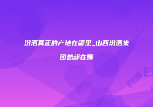 汾酒真正的产地在哪里_山西汾酒集团总部在哪