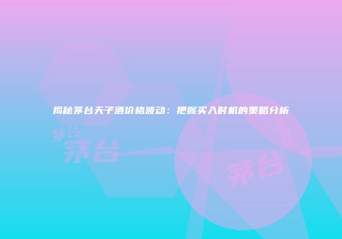 揭秘茅台天子酒价格波动：把握买入时机的策略分析