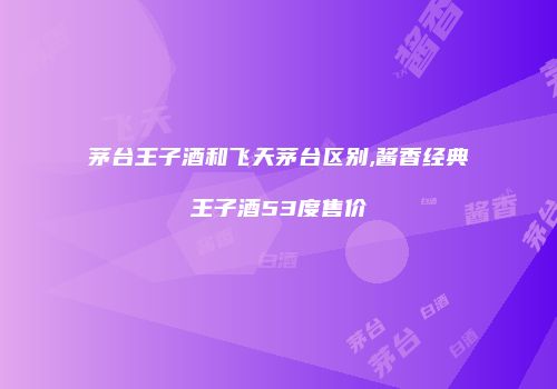 茅台王子酒和飞天茅台区别,酱香经典王子酒53度售价