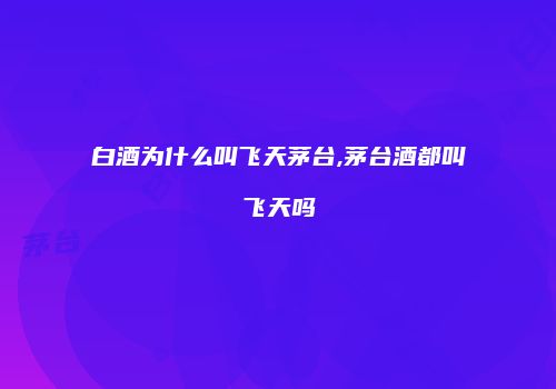 白酒为什么叫飞天茅台,茅台酒都叫飞天吗