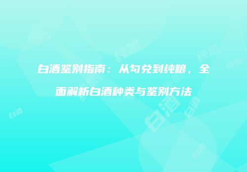 白酒鉴别指南：从勾兑到纯粮，全面解析白酒种类与鉴别方法