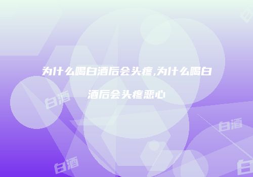 为什么喝白酒后会头疼,为什么喝白酒后会头疼恶心