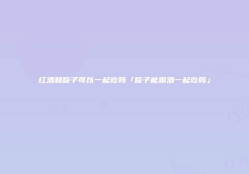 红酒和粽子可以一起吃吗「粽子能跟酒一起吃吗」