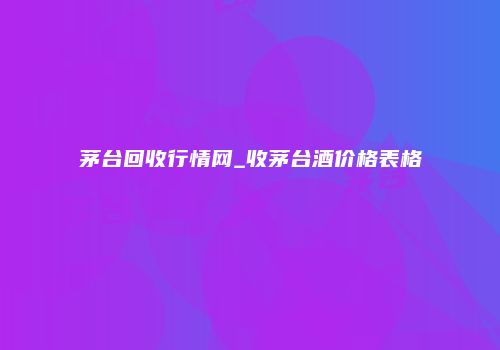茅台回收行情网_收茅台酒价格表格