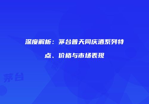 深度解析：茅台普天同庆酒系列特点、价格与市场表现