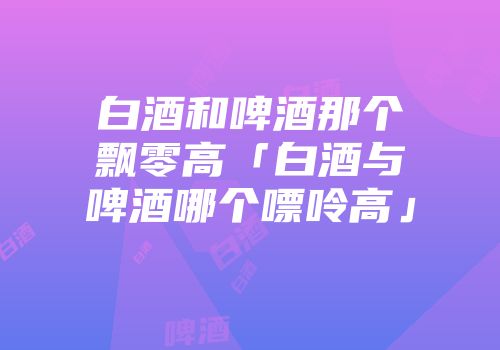 白酒和啤酒那个飘零高「白酒与啤酒哪个嘌呤高」