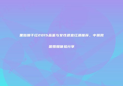 黑姑娘干红2015品鉴与女性适宜红酒推荐，中俄跨国婚姻体验分享