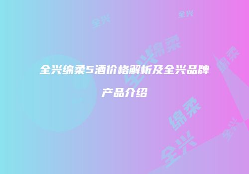 全兴绵柔5酒价格解析及全兴品牌产品介绍