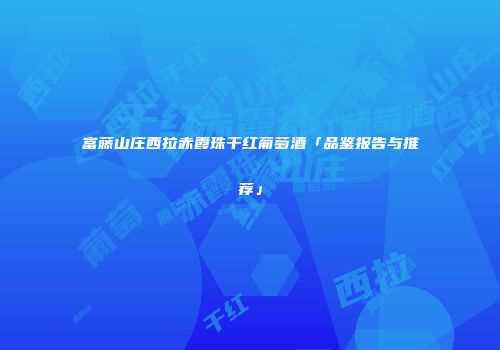 富藤山庄西拉赤霞珠干红葡萄酒「品鉴报告与推荐」