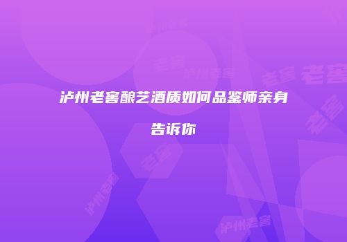 泸州老窖酿艺酒质如何品鉴师亲身告诉你