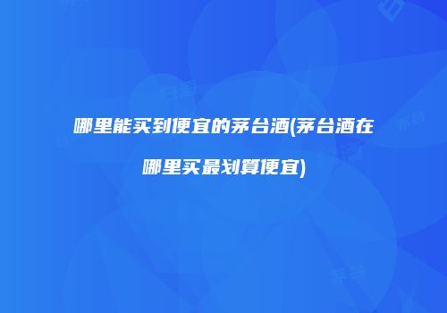 哪里能买到便宜的茅台酒(茅台酒在哪里买最划算便宜)