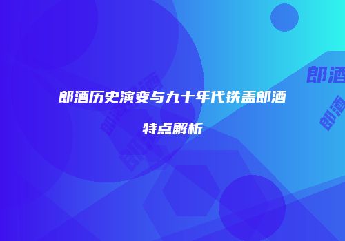 郎酒历史演变与九十年代铁盖郎酒特点解析