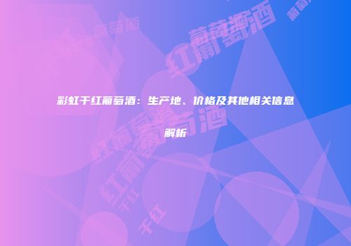 彩虹干红葡萄酒：生产地、价格及其他相关信息解析