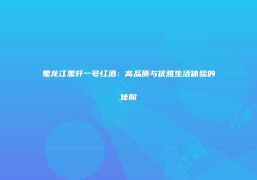 黑龙江黑轩一号红酒：高品质与优雅生活体验的佳酿