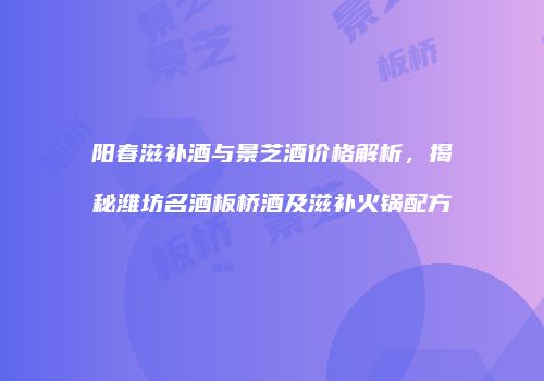 阳春滋补酒与景芝酒价格解析，揭秘潍坊名酒板桥酒及滋补火锅配方