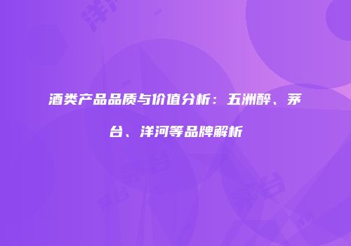 酒类产品品质与价值分析：五洲醉、茅台、洋河等品牌解析